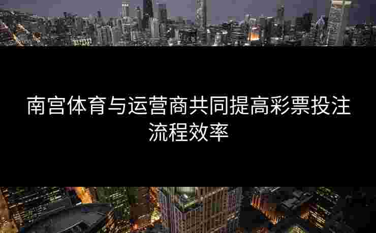 南宫体育与运营商共同提高彩票投注流程效率