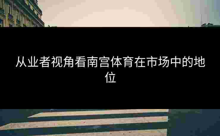 从业者视角看南宫体育在市场中的地位