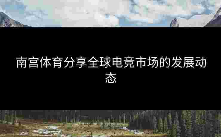 南宫体育分享全球电竞市场的发展动态