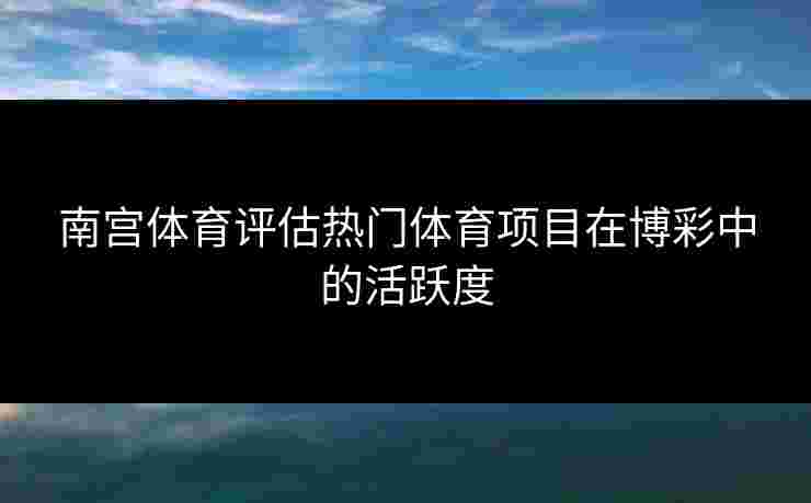 南宫体育评估热门体育项目在博彩中的活跃度