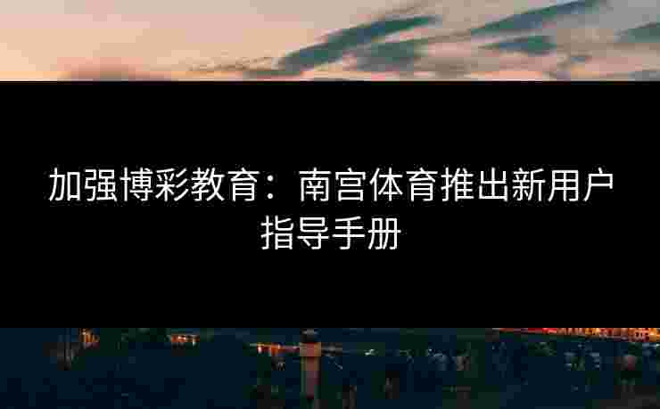加强博彩教育：南宫体育推出新用户指导手册