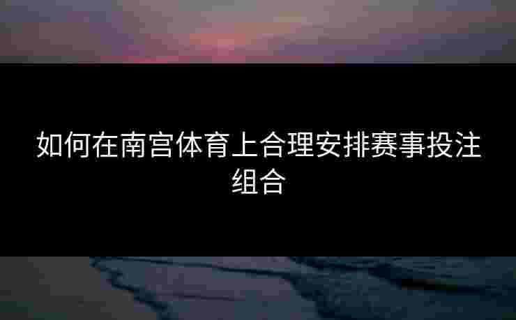 如何在南宫体育上合理安排赛事投注组合