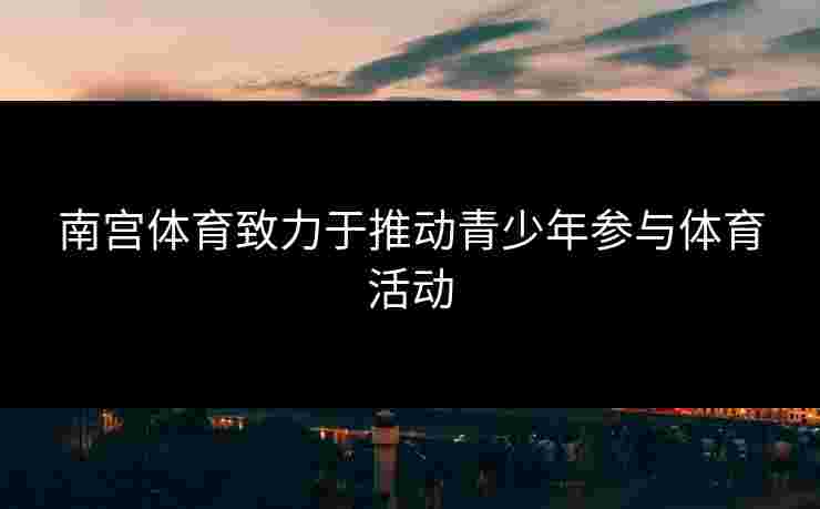 南宫体育致力于推动青少年参与体育活动