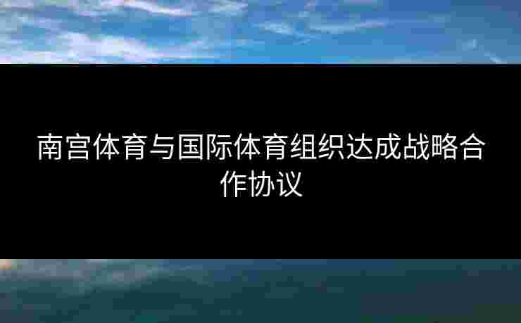 南宫体育与国际体育组织达成战略合作协议