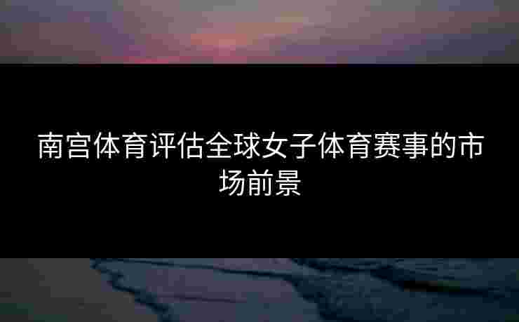 南宫体育评估全球女子体育赛事的市场前景