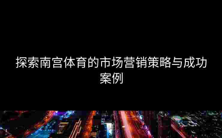 探索南宫体育的市场营销策略与成功案例