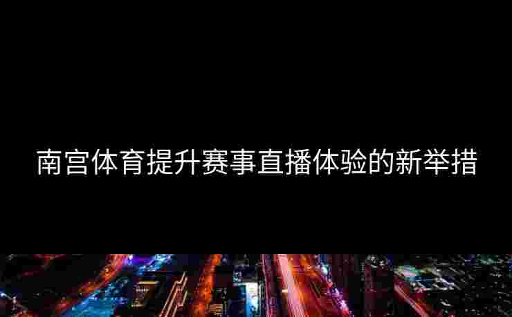 南宫体育提升赛事直播体验的新举措