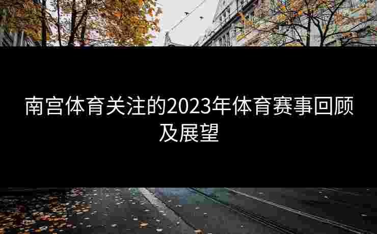南宫体育关注的2023年体育赛事回顾及展望