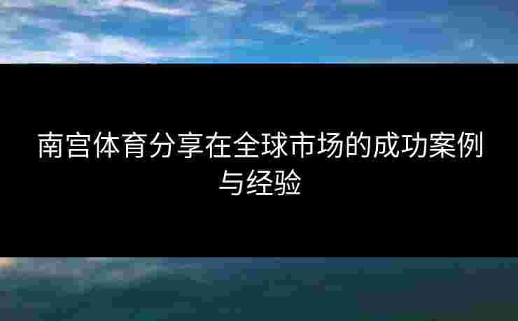 南宫体育分享在全球市场的成功案例与经验
