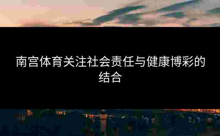 南宫体育关注社会责任与健康博彩的结合