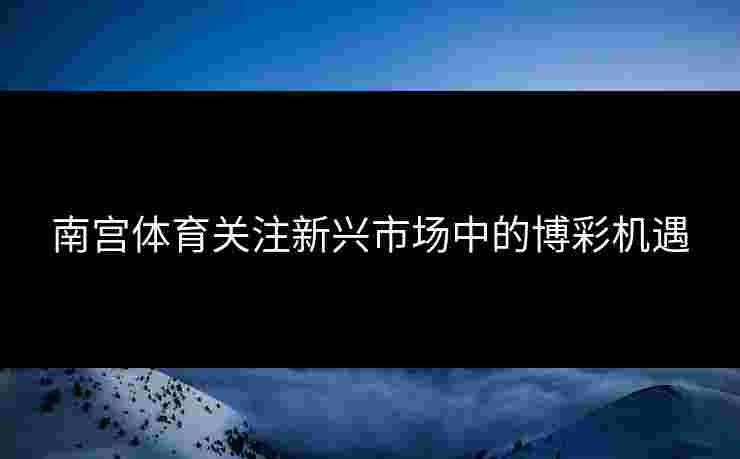 南宫体育关注新兴市场中的博彩机遇