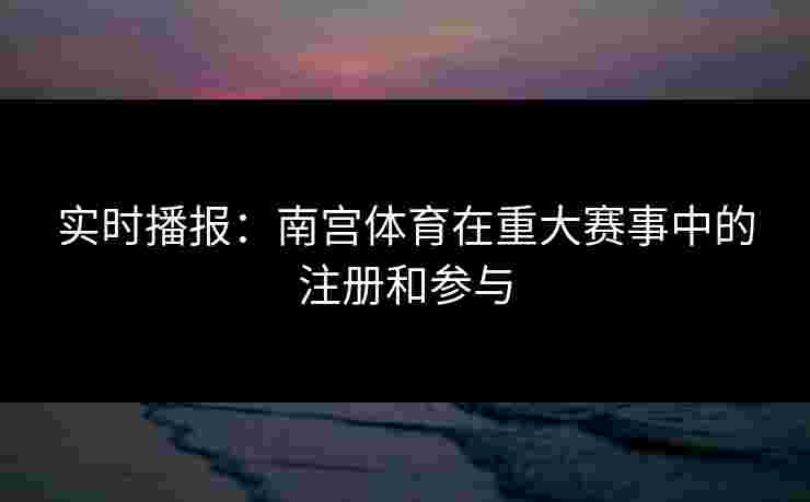 实时播报：南宫体育在重大赛事中的注册和参与