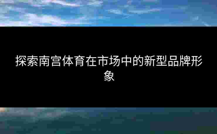 探索南宫体育在市场中的新型品牌形象