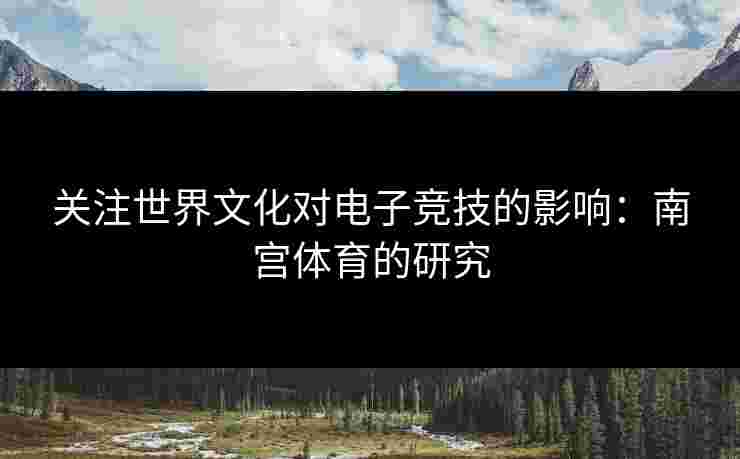 关注世界文化对电子竞技的影响：南宫体育的研究