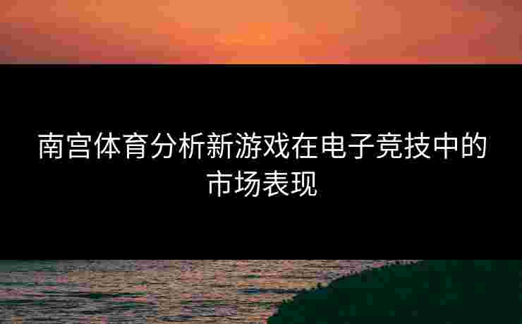 南宫体育分析新游戏在电子竞技中的市场表现