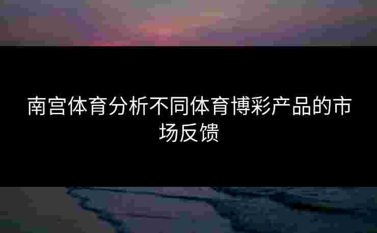 南宫体育分析不同体育博彩产品的市场反馈