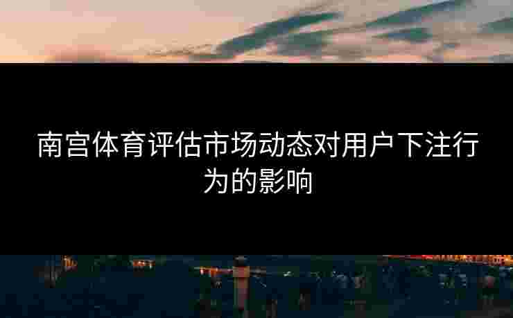 南宫体育评估市场动态对用户下注行为的影响