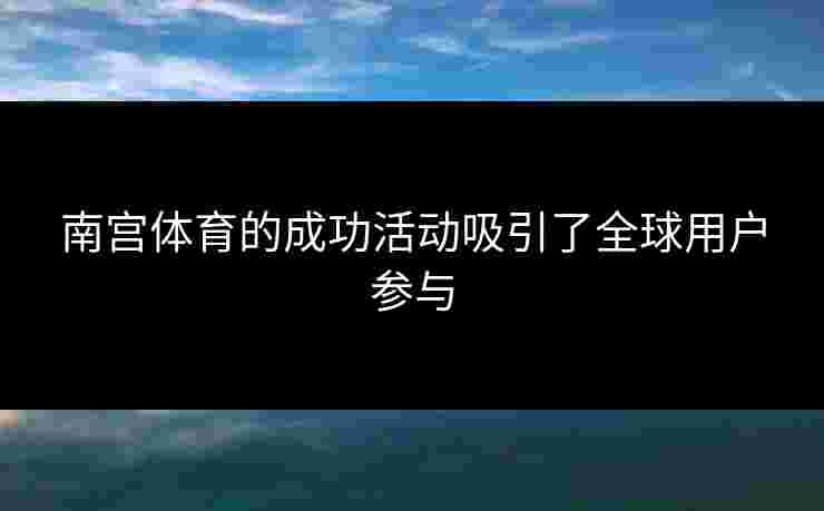 南宫体育的成功活动吸引了全球用户参与