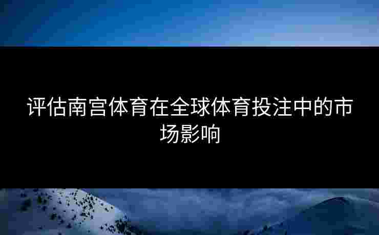 评估南宫体育在全球体育投注中的市场影响