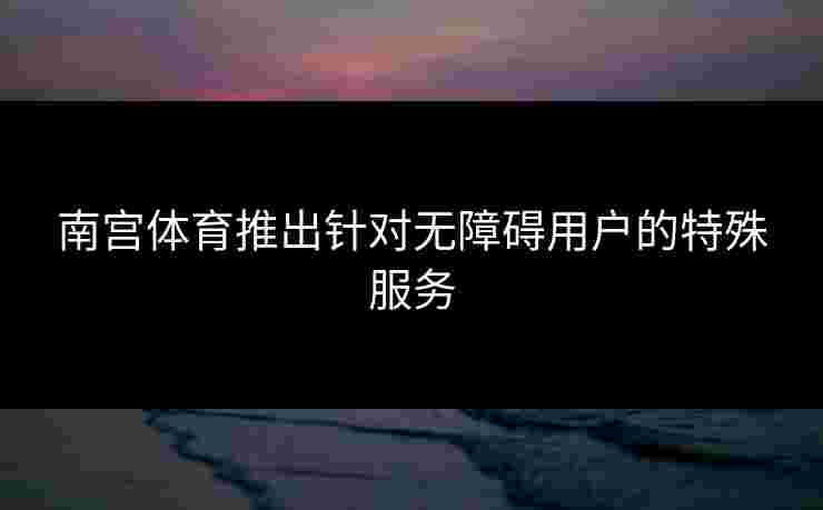 南宫体育推出针对无障碍用户的特殊服务