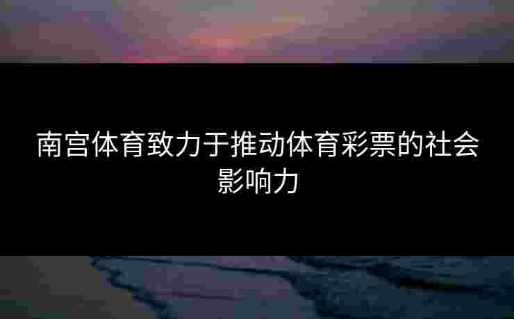 南宫体育致力于推动体育彩票的社会影响力