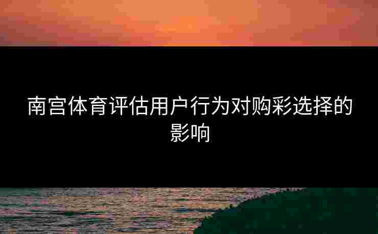 南宫体育评估用户行为对购彩选择的影响