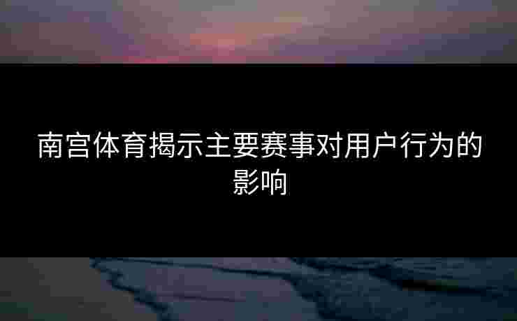 南宫体育揭示主要赛事对用户行为的影响