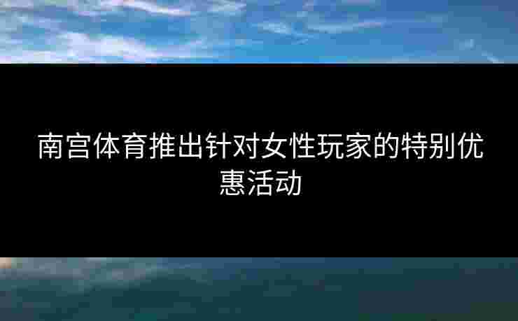 南宫体育推出针对女性玩家的特别优惠活动