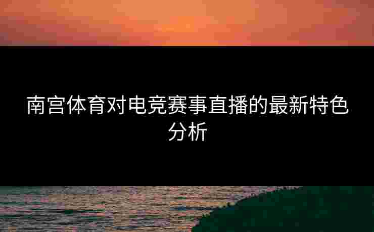 南宫体育对电竞赛事直播的最新特色分析