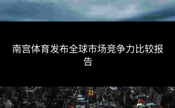 南宫体育发布全球市场竞争力比较报告