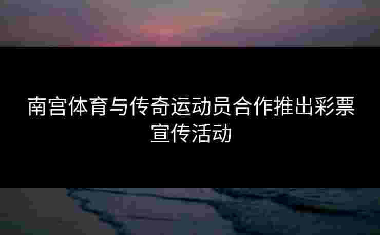 南宫体育与传奇运动员合作推出彩票宣传活动