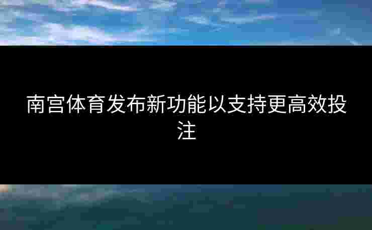 南宫体育发布新功能以支持更高效投注
