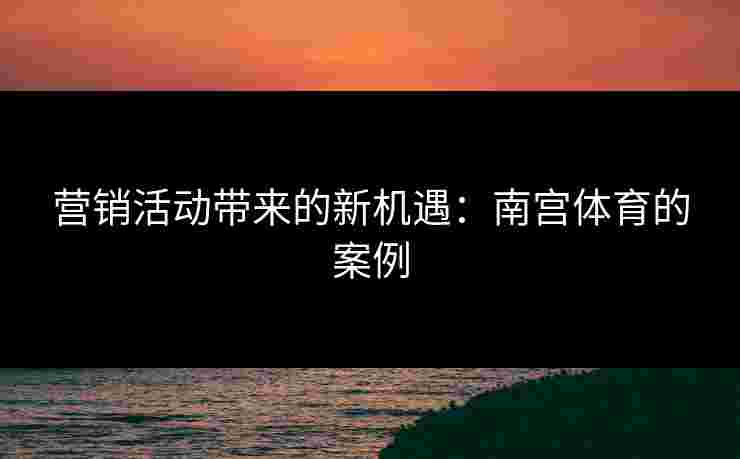 营销活动带来的新机遇：南宫体育的案例