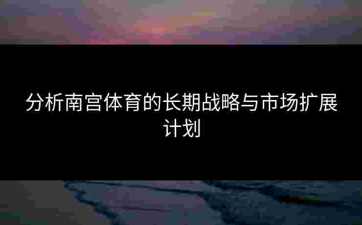 分析南宫体育的长期战略与市场扩展计划