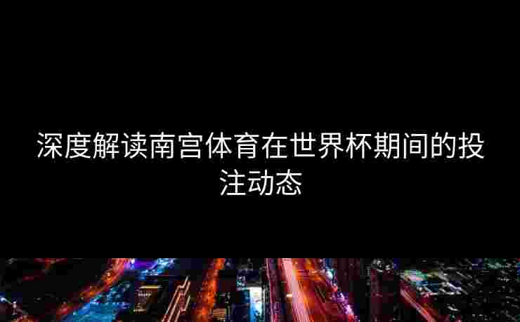 深度解读南宫体育在世界杯期间的投注动态