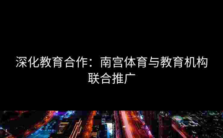 深化教育合作：南宫体育与教育机构联合推广