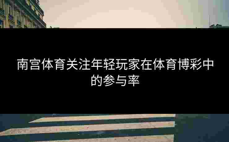 南宫体育关注年轻玩家在体育博彩中的参与率