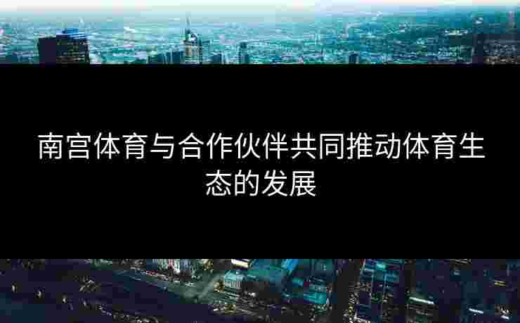 南宫体育与合作伙伴共同推动体育生态的发展