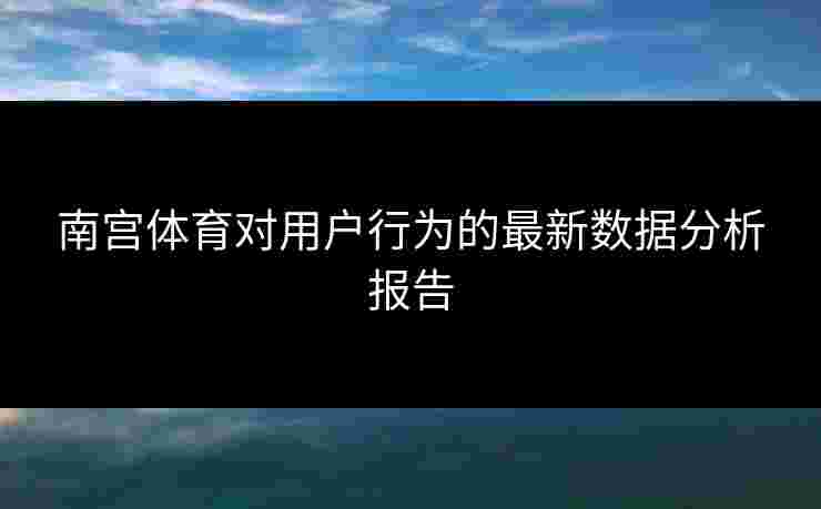 南宫体育对用户行为的最新数据分析报告