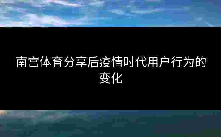 南宫体育分享后疫情时代用户行为的变化
