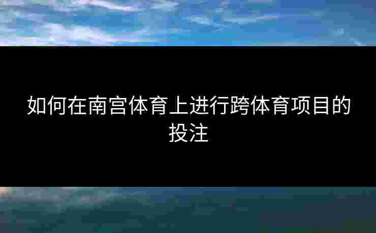 如何在南宫体育上进行跨体育项目的投注