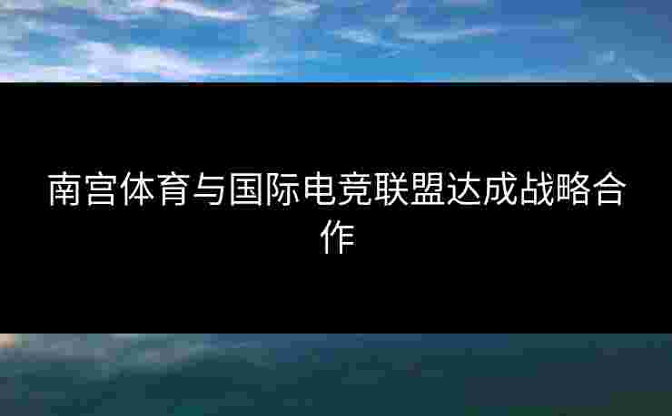 南宫体育与国际电竞联盟达成战略合作