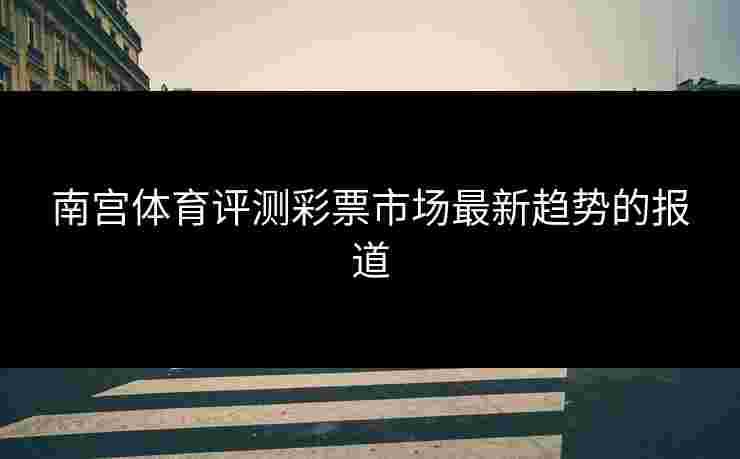 南宫体育评测彩票市场最新趋势的报道