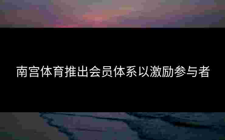 南宫体育推出会员体系以激励参与者