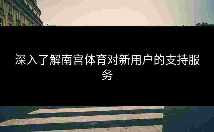 深入了解南宫体育对新用户的支持服务