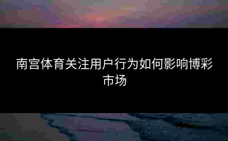 南宫体育关注用户行为如何影响博彩市场