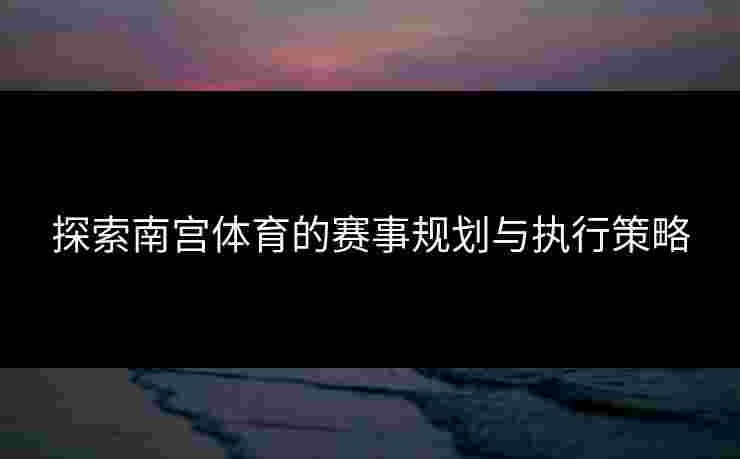 探索南宫体育的赛事规划与执行策略
