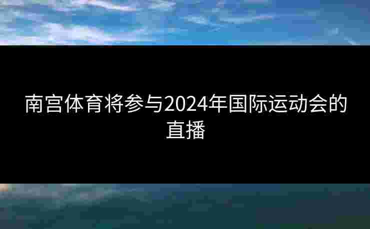 南宫体育将参与2024年国际运动会的直播