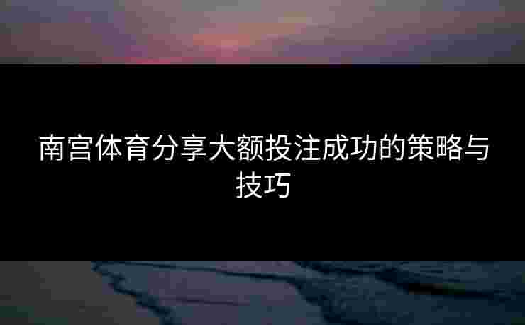 南宫体育分享大额投注成功的策略与技巧