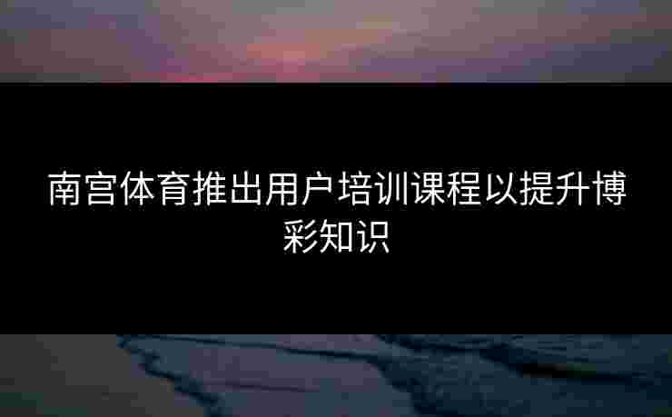 南宫体育推出用户培训课程以提升博彩知识